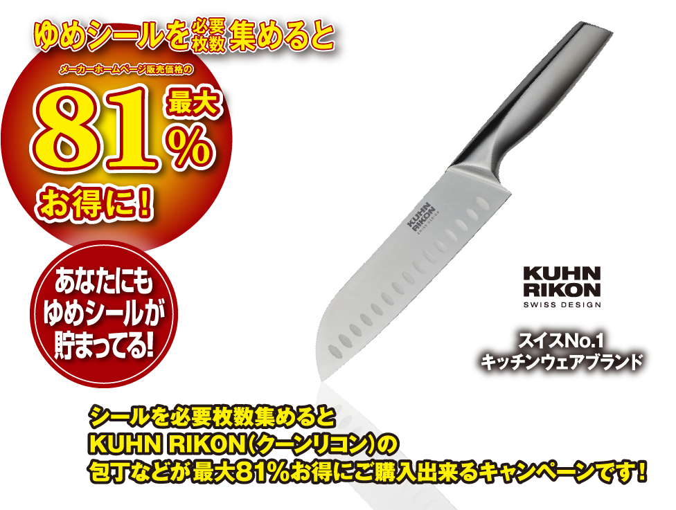 ゆめシールを必要枚数集めると メーカーホームページ販売価格の最大81%お得に！ あなたにもゆめシールが貯まってる！ スイスNo.1 キッチンウェアブランド KUHN RIKON SWISS DESIGN シールを必要枚数集めるとKUHN RIKON（クーンリコン）の包丁などが最大81%お得にご購入出来るキャンペーンです！