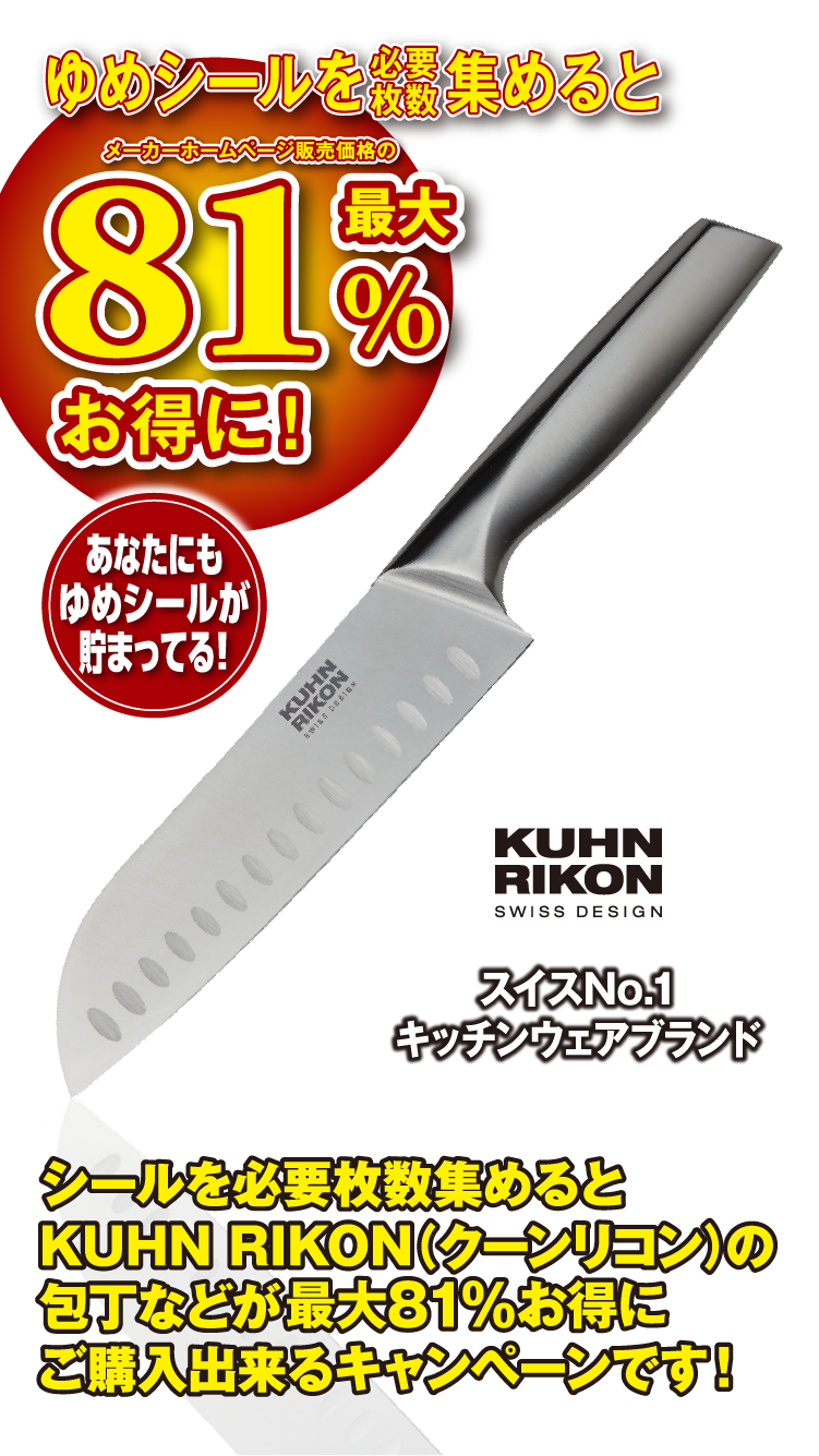 ゆめシールを必要枚数集めると メーカーホームページ販売価格の最大81%お得に！ あなたにもゆめシールが貯まってる！ スイスNo.1 キッチンウェアブランド KUHN RIKON SWISS DESIGN シールを必要枚数集めるとKUHN RIKON（クーンリコン）の包丁などが最大81%お得にご購入出来るキャンペーンです！